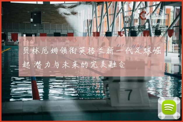 贝林厄姆领衔英格兰新一代足球崛起 潜力与未来的完美融合
