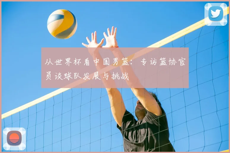 从世界杯看中国男篮：专访篮协官员谈球队发展与挑战