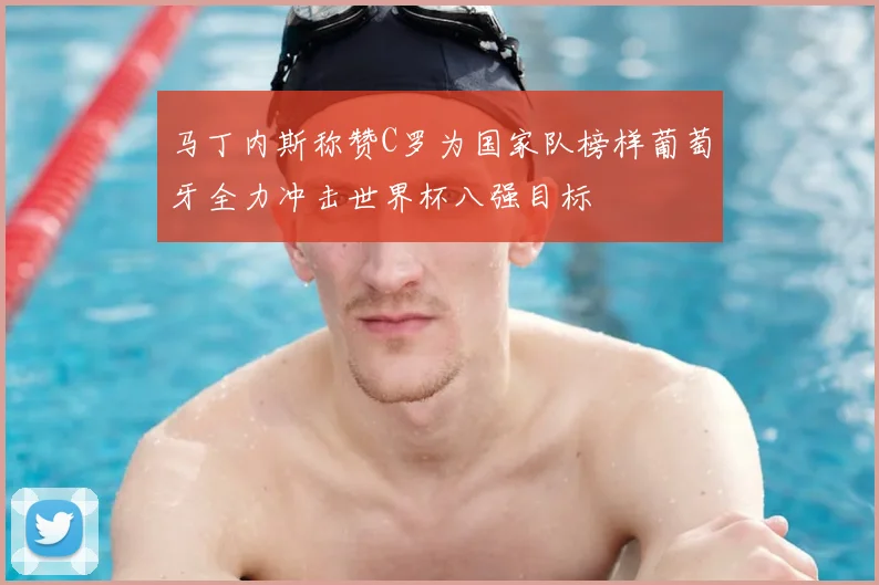 马丁内斯称赞C罗为国家队榜样葡萄牙全力冲击世界杯八强目标