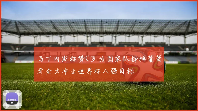 马丁内斯称赞C罗为国家队榜样葡萄牙全力冲击世界杯八强目标