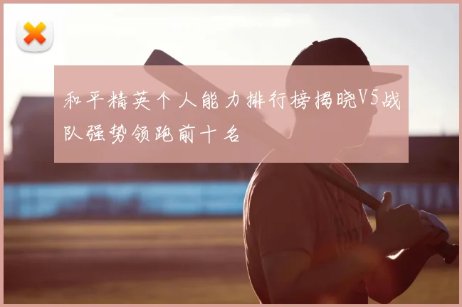 和平精英个人能力排行榜揭晓V5战队强势领跑前十名