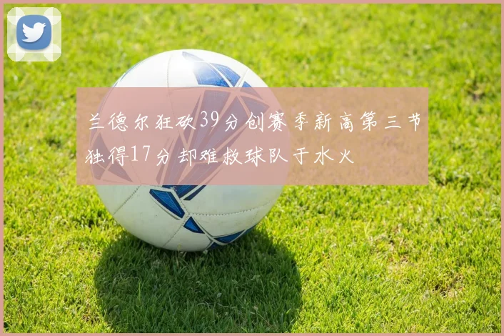 兰德尔狂砍39分创赛季新高第三节独得17分却难救球队于水火