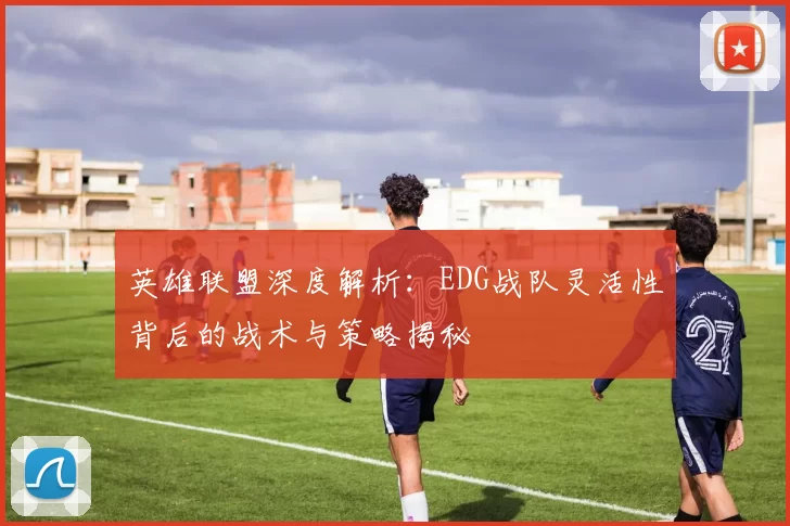 英雄联盟深度解析：EDG战队灵活性背后的战术与策略揭秘