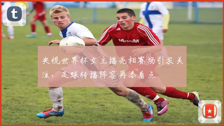 央视世界杯女主播亮相赛场引发关注，足球转播阵容再添看点