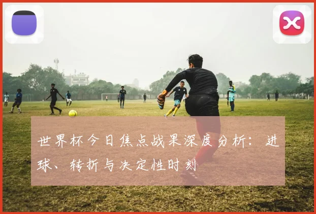 世界杯今日焦点战果深度分析：进球、转折与决定性时刻