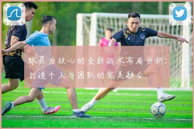 球员为核心的全新战术布局分析：打造个人与团队的完美融合