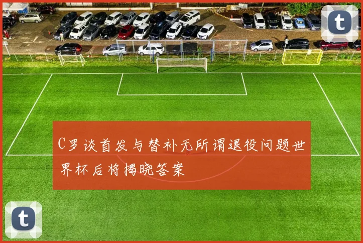 C罗谈首发与替补无所谓退役问题世界杯后将揭晓答案