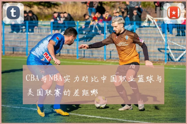 CBA与NBA实力对比中国职业篮球与美国联赛的差距哪