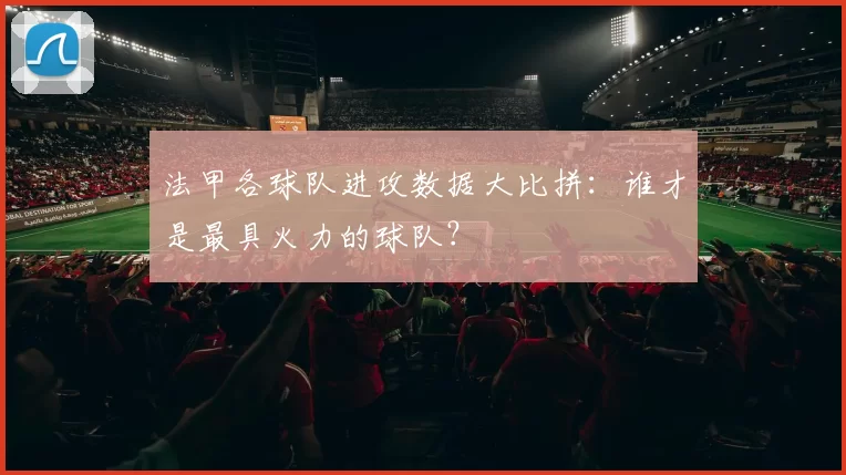 法甲各球队进攻数据大比拼：谁才是最具火力的球队？