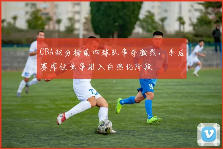 CBA积分榜前四球队争夺激烈，季后赛席位竞争进入白热化阶段