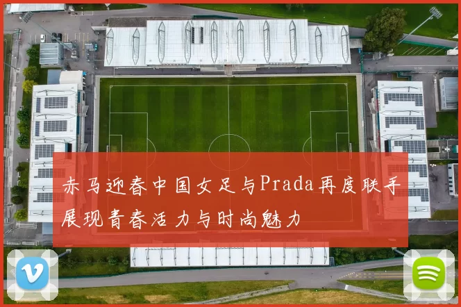 赤马迎春中国女足与Prada再度联手展现青春活力与时尚魅力