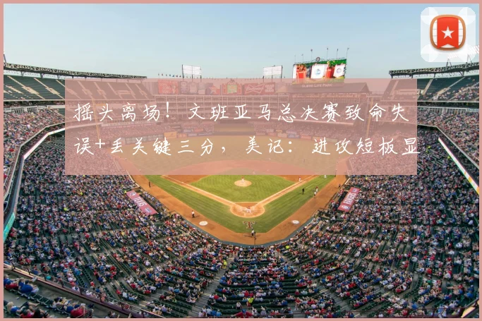 摇头离场！文班亚马总决赛致命失误+丢关键三分，美记：进攻短板显露_比赛_1_CBA