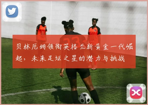 贝林厄姆领衔英格兰新黄金一代崛起，未来足坛之星的潜力与挑战