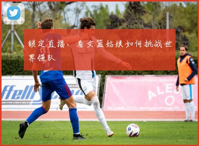 锁定直播，看女篮姑娘如何挑战世界强队