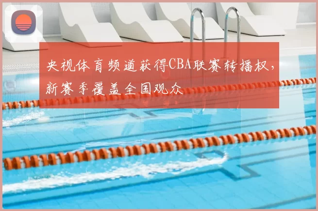 央视体育频道获得CBA联赛转播权，新赛季覆盖全国观众