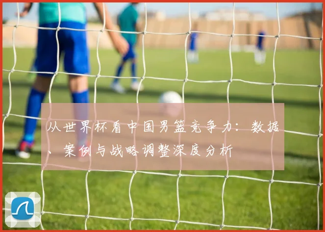 从世界杯看中国男篮竞争力：数据、案例与战略调整深度分析