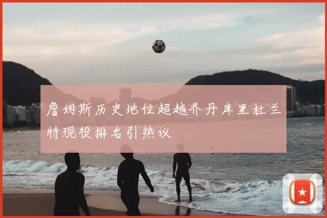 詹姆斯历史地位超越乔丹库里杜兰特现役排名引热议