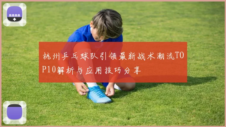 杭州乒乓球队引领最新战术潮流TOP10解析与应用技巧分享