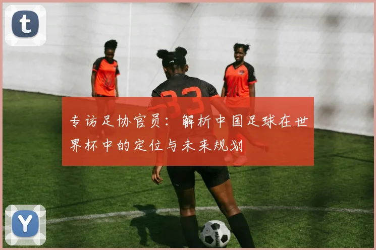 专访足协官员:解析中国足球在世界杯中的定位与未来规划