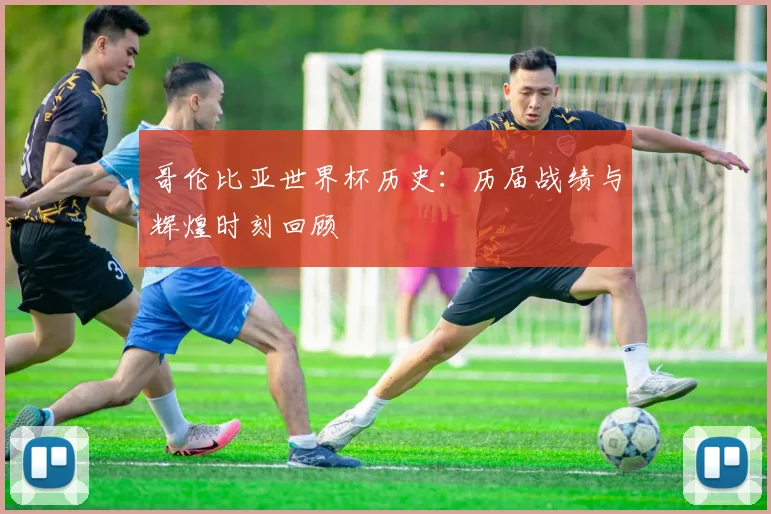 哥伦比亚世界杯历史：历届战绩与辉煌时刻回顾