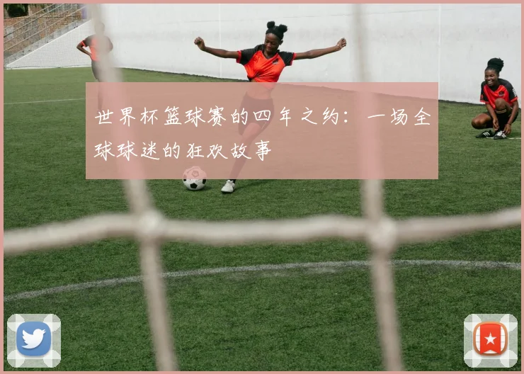 世界杯篮球赛的四年之约：一场全球球迷的狂欢故事