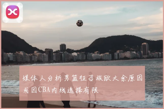 媒体人分析男篮征召旅欧大余原因或因CBA内线选择有限