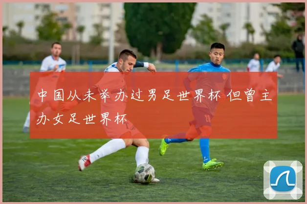 中国从未举办过男足世界杯 但曾主办女足世界杯