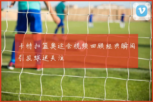 卡特扣篮奥运会视频回顾经典瞬间引发球迷关注