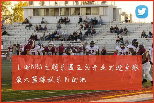 上海NBA主题乐园正式开业打造全球最大篮球娱乐目的地