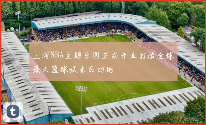 上海NBA主题乐园正式开业打造全球最大篮球娱乐目的地