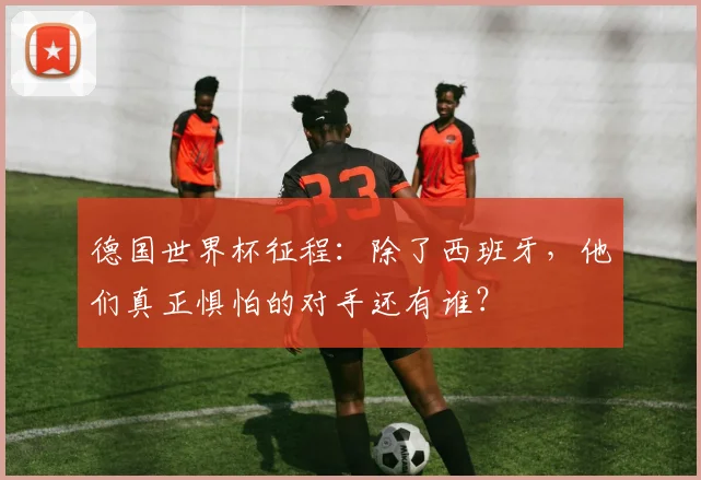 德国世界杯征程：除了西班牙，他们真正惧怕的对手还有谁？