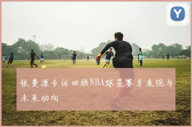 张曼源专访回顾NBA球星赛季表现与未来动向