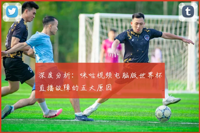深度分析:咪咕视频电脑版世界杯直播故障的五大原因