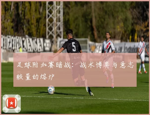 足球附加赛暗战：战术博弈与意志较量的熔炉