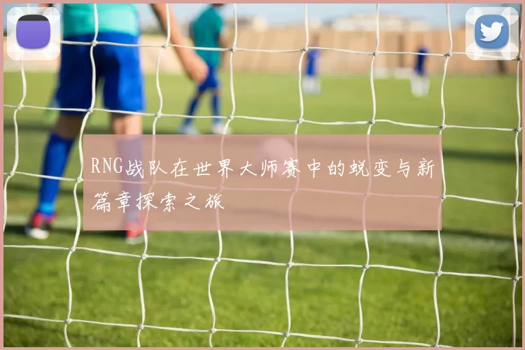 RNG战队在世界大师赛中的蜕变与新篇章探索之旅
